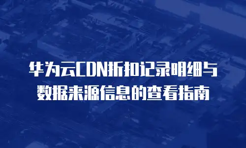 华为云CDN折扣记录明细与数据来源信息的查看指南