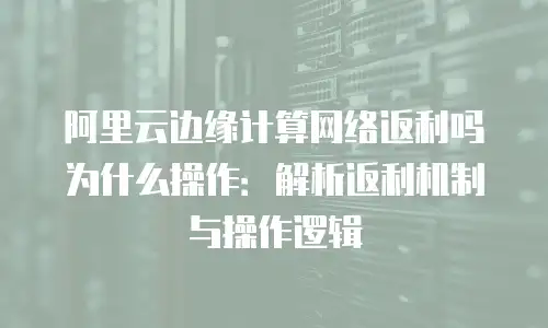 阿里云边缘计算网络返利吗为什么操作：解析返利机制与操作逻辑