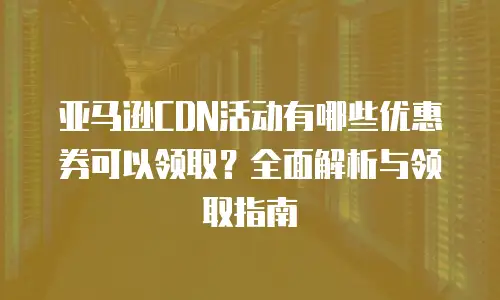 亚马逊CDN活动有哪些优惠券可以领取？全面解析与领取指南