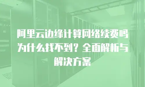 阿里云边缘计算网络续费吗为什么找不到？全面解析与解决方案