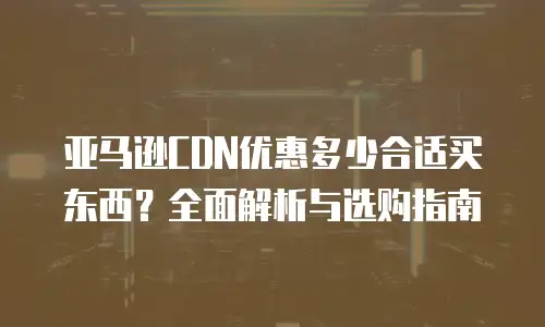 亚马逊CDN优惠多少合适买东西？全面解析与选购指南