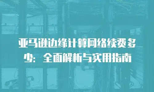 亚马逊边缘计算网络续费多少：全面解析与实用指南