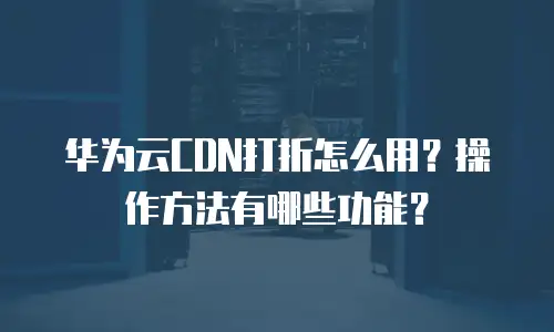 华为云CDN打折怎么用？操作方法有哪些功能？
