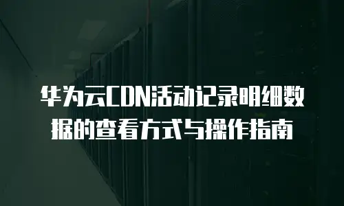 华为云CDN活动记录明细数据的查看方式与操作指南