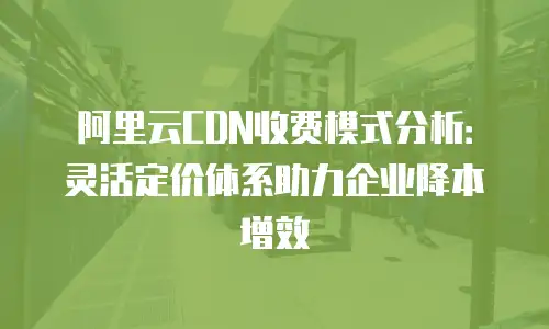 阿里云CDN收费模式分析：灵活定价体系助力企业降本增效