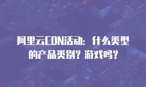 阿里云CDN活动：什么类型的产品类别？游戏吗？