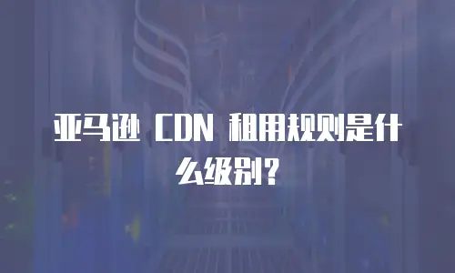 亚马逊 CDN 租用规则是什么级别？