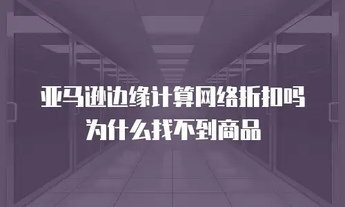亚马逊边缘计算网络折扣吗为什么找不到商品