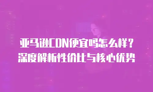 亚马逊CDN便宜吗怎么样？深度解析性价比与核心优势