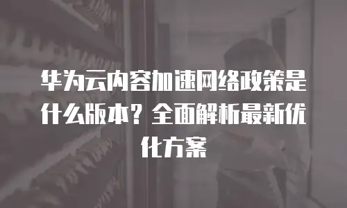 华为云内容加速网络政策是什么版本？全面解析最新优化方案