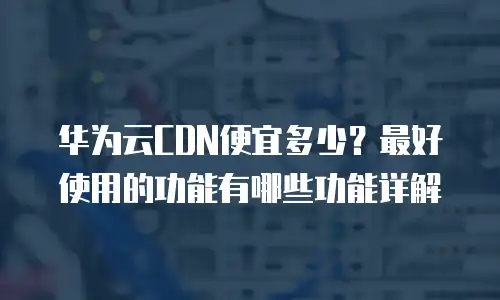华为云CDN便宜多少？最好使用的功能有哪些功能详解