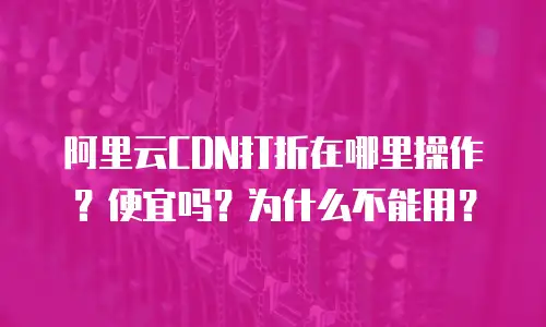 阿里云CDN打折在哪里操作？便宜吗？为什么不能用？