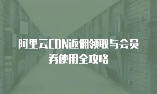 阿里云CDN返佣领取与会员券使用全攻略