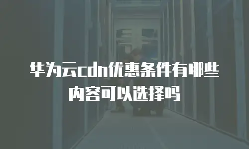 华为云cdn优惠条件有哪些内容可以选择吗