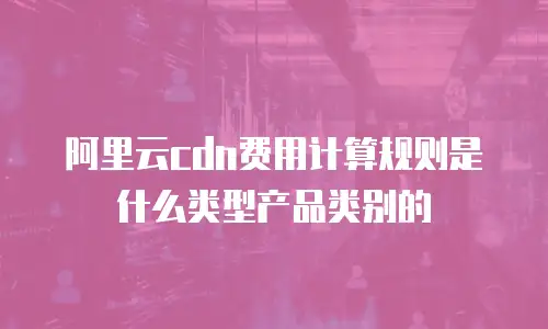 阿里云cdn费用计算规则是什么类型产品类别的