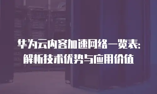 华为云内容加速网络一览表：解析技术优势与应用价值
