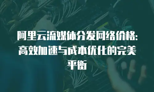 阿里云流媒体分发网络价格：高效加速与成本优化的完美平衡