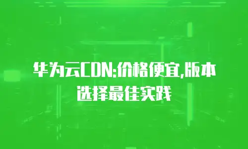 华为云CDN:价格便宜,版本选择最佳实践
