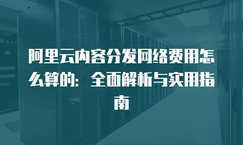 阿里云内容分发网络费用怎么算的：全面解析与实用指南