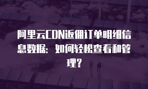 阿里云CDN返佣订单明细信息数据：如何轻松查看和管理？