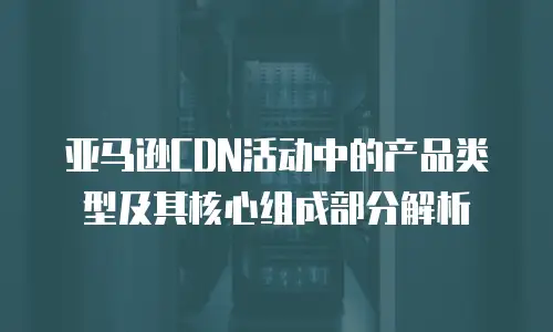 亚马逊CDN活动中的产品类型及其核心组成部分解析