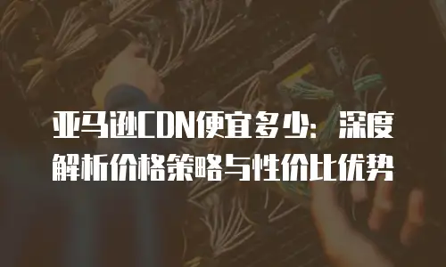 亚马逊CDN便宜多少：深度解析价格策略与性价比优势