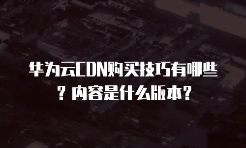 华为云CDN购买技巧有哪些？内容是什么版本？