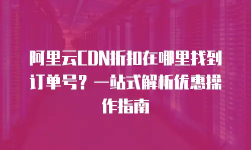 阿里云CDN折扣在哪里找到订单号？一站式解析优惠操作指南