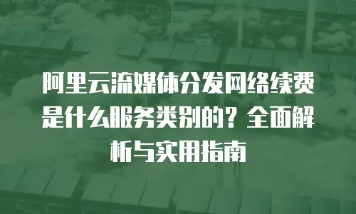 阿里云流媒体分发网络续费是什么服务类别的？全面解析与实用指南