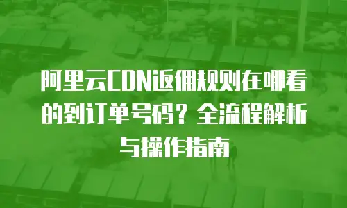 阿里云CDN返佣规则在哪看的到订单号码？全流程解析与操作指南