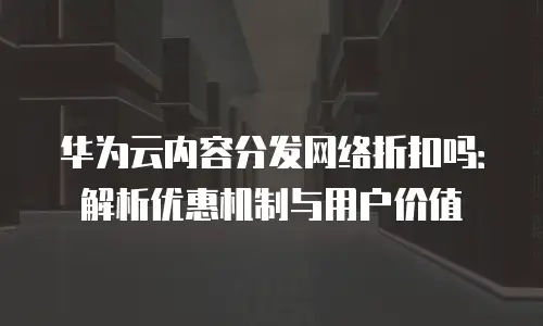 华为云内容分发网络折扣吗：解析优惠机制与用户价值
