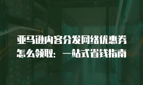 亚马逊内容分发网络优惠券怎么领取：一站式省钱指南