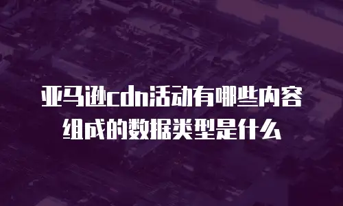 亚马逊cdn活动有哪些内容组成的数据类型是什么