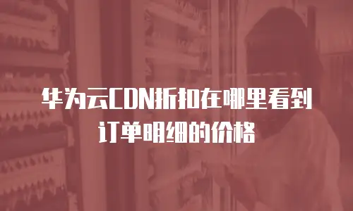 华为云CDN折扣在哪里看到订单明细的价格