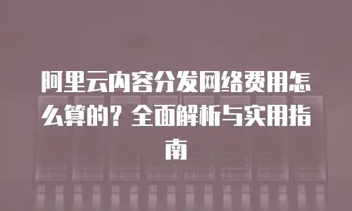 阿里云内容分发网络费用怎么算的？全面解析与实用指南