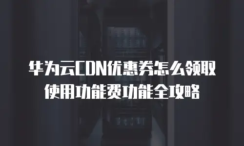 华为云CDN优惠券怎么领取使用功能费功能全攻略
