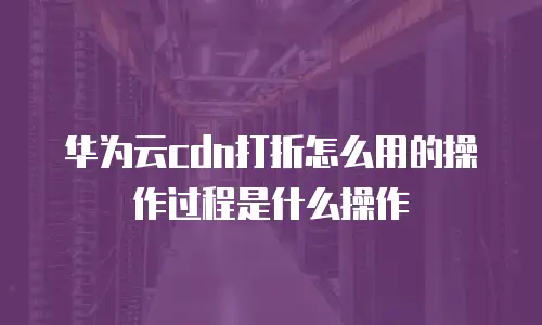 华为云cdn打折怎么用的操作过程是什么操作