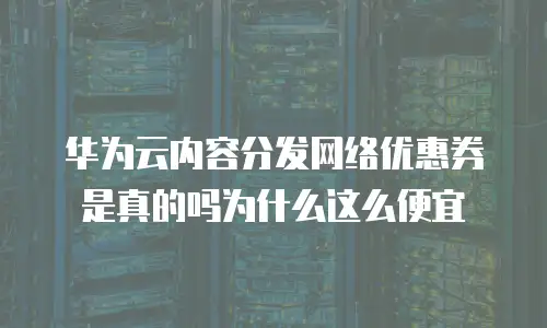 华为云内容分发网络优惠券是真的吗为什么这么便宜