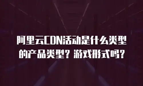 阿里云CDN活动是什么类型的产品类型？游戏形式吗？