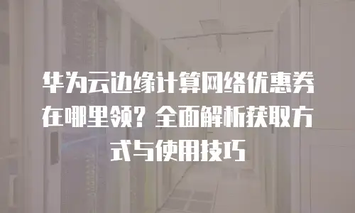 华为云边缘计算网络优惠券在哪里领？全面解析获取方式与使用技巧