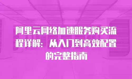 阿里云网络加速服务购买流程详解：从入门到高效配置的完整指南