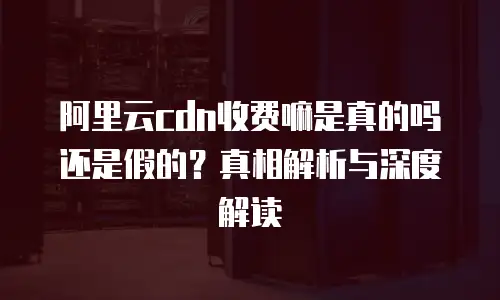 阿里云cdn收费嘛是真的吗还是假的？真相解析与深度解读