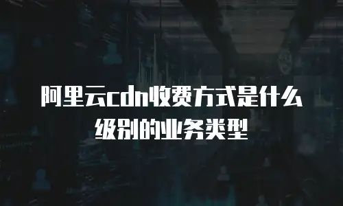 阿里云cdn收费方式是什么级别的业务类型