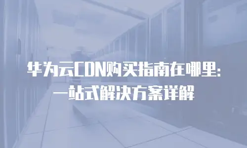 华为云CDN购买指南在哪里：一站式解决方案详解