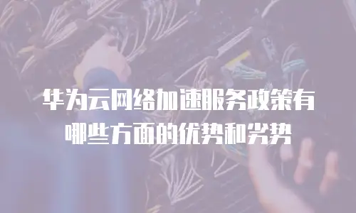 华为云网络加速服务政策有哪些方面的优势和劣势