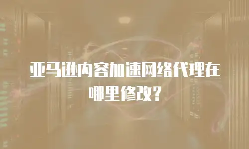 亚马逊内容加速网络代理在哪里修改？