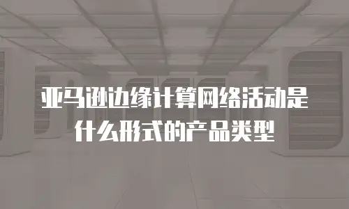 亚马逊边缘计算网络活动是什么形式的产品类型