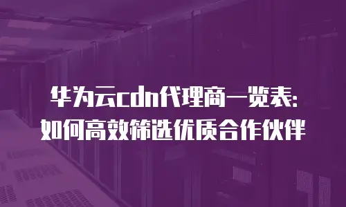 华为云cdn代理商一览表：如何高效筛选优质合作伙伴