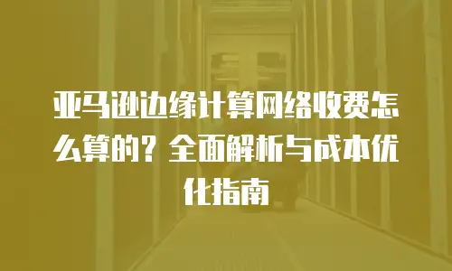 亚马逊边缘计算网络收费怎么算的？全面解析与成本优化指南