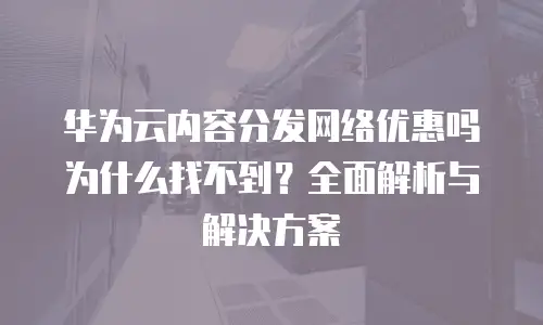 华为云内容分发网络优惠吗为什么找不到？全面解析与解决方案
